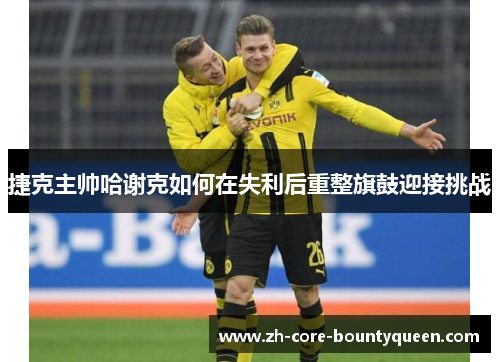 捷克主帅哈谢克如何在失利后重整旗鼓迎接挑战