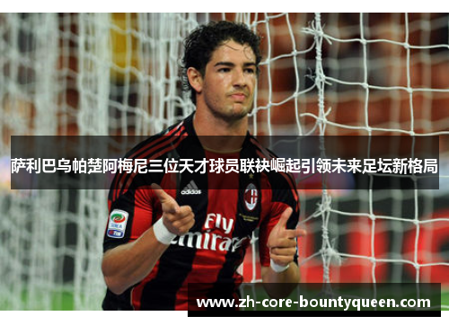 萨利巴乌帕楚阿梅尼三位天才球员联袂崛起引领未来足坛新格局