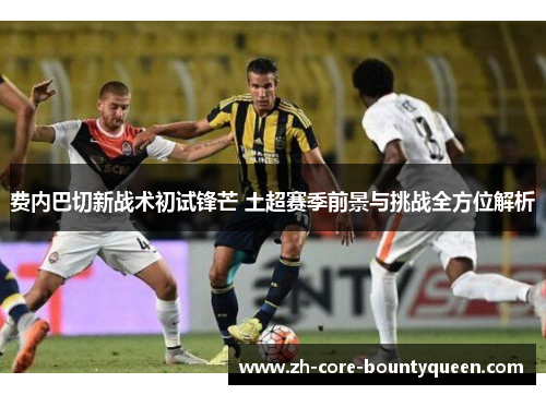 费内巴切新战术初试锋芒 土超赛季前景与挑战全方位解析 费内巴切新战术初试锋芒 土超赛季前景与挑战全方位解析
