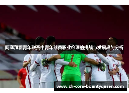 阿塞拜疆青年联赛中青年球员职业伦理的挑战与发展趋势分析