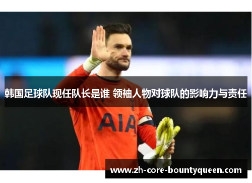 韩国足球队现任队长是谁 领袖人物对球队的影响力与责任 韩国足球队现任队长是谁 领袖人物对球队的影响力与责任
