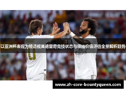 以亚洲杯表现为镜透视莫德里奇竞技状态与领袖价值评估全景解析趋势