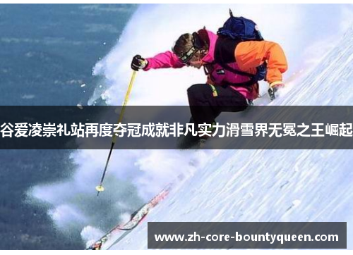 谷爱凌崇礼站再度夺冠成就非凡实力滑雪界无冕之王崛起