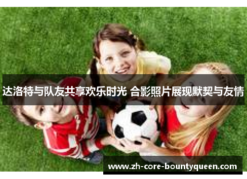 达洛特与队友共享欢乐时光 合影照片展现默契与友情 达洛特与队友共享欢乐时光 合影照片展现默契与友情