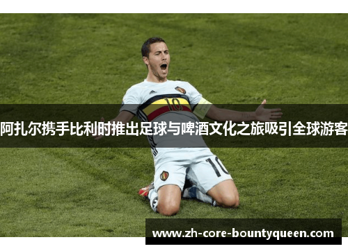 阿扎尔携手比利时推出足球与啤酒文化之旅吸引全球游客 阿扎尔携手比利时推出足球与啤酒文化之旅吸引全球游客
