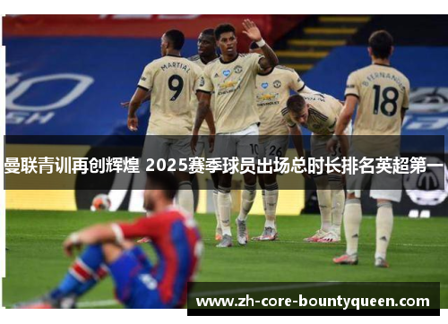 曼联青训再创辉煌 2025赛季球员出场总时长排名英超第一 曼联青训再创辉煌 2025赛季球员出场总时长排名英超第一