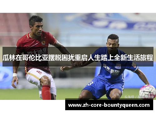 瓜林在哥伦比亚摆脱困扰重启人生踏上全新生活旅程 瓜林在哥伦比亚摆脱困扰重启人生踏上全新生活旅程