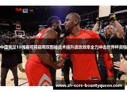 中国男足18强赛或将启用双前锋战术提升进攻效率全力冲击世界杯资格 中国男足18强赛或将启用双前锋战术提升进攻效率全力冲击世界杯资格